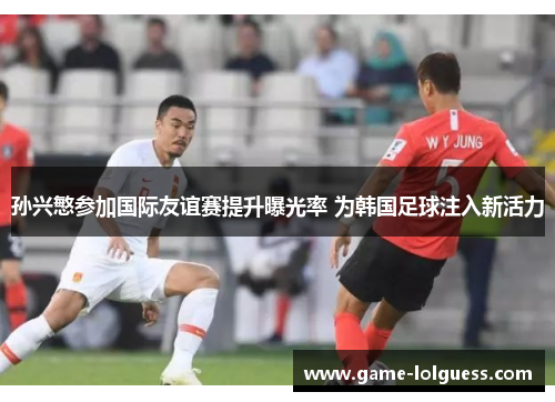 孙兴慜参加国际友谊赛提升曝光率 为韩国足球注入新活力