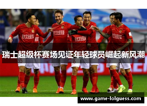 瑞士超级杯赛场见证年轻球员崛起新风潮
