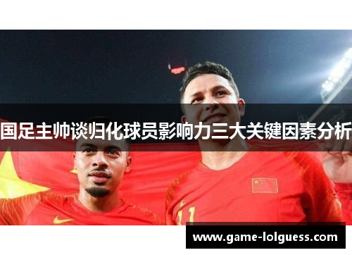 国足主帅谈归化球员影响力三大关键因素分析