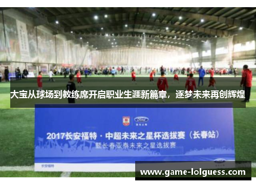 大宝从球场到教练席开启职业生涯新篇章，逐梦未来再创辉煌
