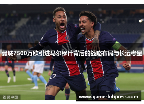 曼城7500万欧引进马尔穆什背后的战略布局与长远考量