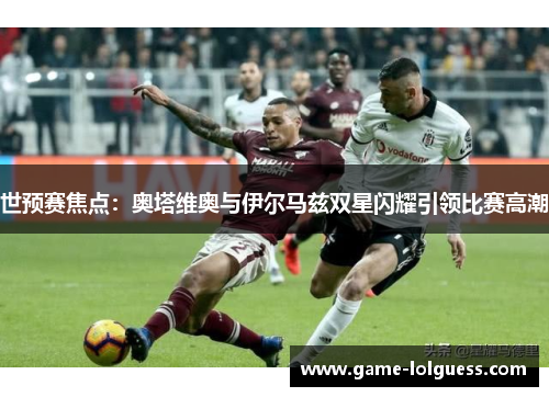 世预赛焦点：奥塔维奥与伊尔马兹双星闪耀引领比赛高潮