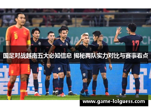 国足对战越南五大必知信息 揭秘两队实力对比与赛事看点