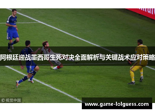 阿根廷迎战墨西哥生死对决全面解析与关键战术应对策略